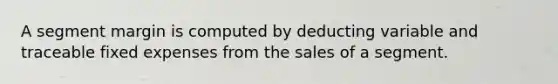 A segment margin is computed by deducting variable and traceable fixed expenses from the sales of a segment.