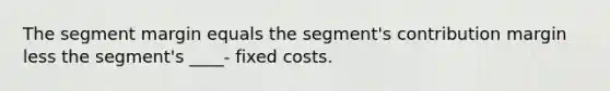 The segment margin equals the segment's contribution margin less the segment's ____- fixed costs.