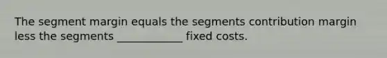 The segment margin equals the segments contribution margin less the segments ____________ fixed costs.