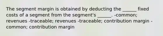 The segment margin is obtained by deducting the ______ fixed costs of a segment from the segment's ______. -common; revenues -traceable; revenues -traceable; contribution margin -common; contribution margin