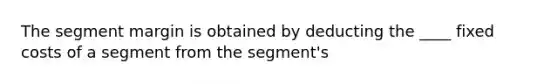 The segment margin is obtained by deducting the ____ fixed costs of a segment from the segment's