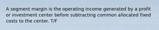 A segment margin is the operating income generated by a profit or investment center before subtracting common allocated fixed costs to the center. T/F