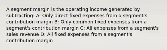 A segment margin is the operating income generated by subtracting: A: Only direct fixed expenses from a segment's contribution margin B: Only common fixed expenses from a segment's contribution margin C: All expenses from a segment's sales revenue D: All fixed expenses from a segment's contribution margin