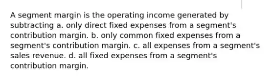 A segment margin is the operating income generated by subtracting a. only direct fixed expenses from a segment's contribution margin. b. only common fixed expenses from a segment's contribution margin. c. all expenses from a segment's sales revenue. d. all fixed expenses from a segment's contribution margin.