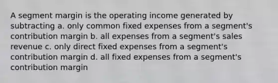 A segment margin is the operating income generated by subtracting a. only common fixed expenses from a segment's contribution margin b. all expenses from a segment's sales revenue c. only direct fixed expenses from a segment's contribution margin d. all fixed expenses from a segment's contribution margin