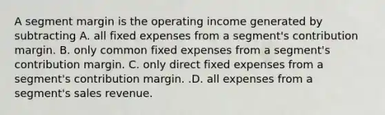 A segment margin is the operating income generated by subtracting A. all fixed expenses from a​ segment's contribution margin. B. only common fixed expenses from a​ segment's contribution margin. C. only direct fixed expenses from a​ segment's contribution margin. .D. all expenses from a​ segment's sales revenue.