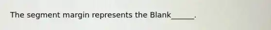 The segment margin represents the Blank______.