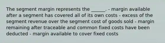 The segment margin represents the ______. - margin available after a segment has covered all of its own costs - excess of the segment revenue over the segment cost of goods sold - margin remaining after traceable and common fixed costs have been deducted - margin available to cover fixed costs