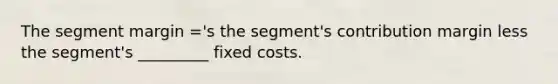 The segment margin ='s the segment's contribution margin less the segment's _________ fixed costs.