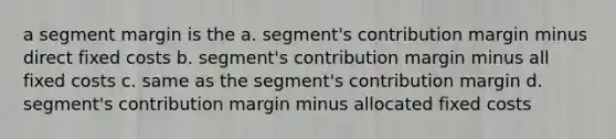 a segment margin is the a. segment's contribution margin minus direct fixed costs b. segment's contribution margin minus all fixed costs c. same as the segment's contribution margin d. segment's contribution margin minus allocated fixed costs