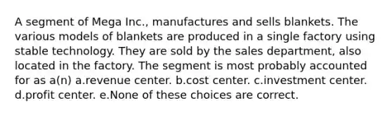 A segment of Mega Inc., manufactures and sells blankets. The various models of blankets are produced in a single factory using stable technology. They are sold by the sales department, also located in the factory. The segment is most probably accounted for as a(n) a.revenue center. b.cost center. c.investment center. d.profit center. e.None of these choices are correct.