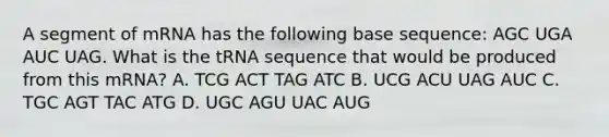 A segment of mRNA has the following base sequence: AGC UGA AUC UAG. What is the tRNA sequence that would be produced from this mRNA? A. TCG ACT TAG ATC B. UCG ACU UAG AUC C. TGC AGT TAC ATG D. UGC AGU UAC AUG