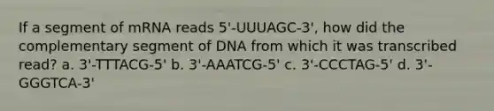 If a segment of mRNA reads 5'-UUUAGC-3', how did the complementary segment of DNA from which it was transcribed read? a. 3'-TTTACG-5' b. 3'-AAATCG-5' c. 3'-CCCTAG-5' d. 3'-GGGTCA-3'