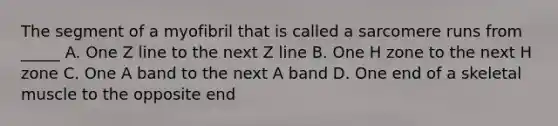 The segment of a myofibril that is called a sarcomere runs from _____ A. One Z line to the next Z line B. One H zone to the next H zone C. One A band to the next A band D. One end of a skeletal muscle to the opposite end