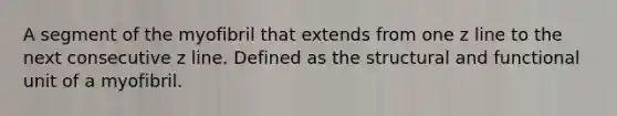 A segment of the myofibril that extends from one z line to the next consecutive z line. Defined as the structural and functional unit of a myofibril.