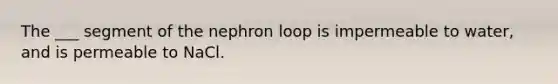 The ___ segment of the nephron loop is impermeable to water, and is permeable to NaCl.