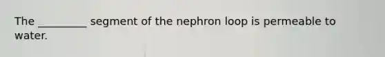 The _________ segment of the nephron loop is permeable to water.