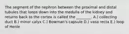 The segment of the nephron between the proximal and distal tubules that loops down into the medulla of the kidney and returns back to the cortex is called the ________. A.) collecting duct B.) minor calyx C.) Bowman's capsule D.) vasa recta E.) loop of Henle