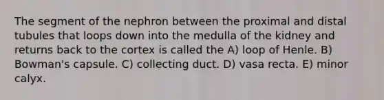 The segment of the nephron between the proximal and distal tubules that loops down into the medulla of the kidney and returns back to the cortex is called the A) loop of Henle. B) Bowman's capsule. C) collecting duct. D) vasa recta. E) minor calyx.