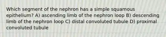 Which segment of the nephron has a simple squamous epithelium? A) ascending limb of the nephron loop B) descending limb of the nephron loop C) distal convoluted tubule D) proximal convoluted tubule