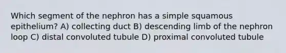 Which segment of the nephron has a simple squamous epithelium? A) collecting duct B) descending limb of the nephron loop C) distal convoluted tubule D) proximal convoluted tubule