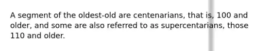 A segment of the oldest-old are centenarians, that is, 100 and older, and some are also referred to as supercentarians, those 110 and older.