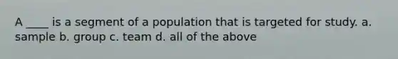 A ____ is a segment of a population that is targeted for study. a. sample b. group c. team d. all of the above