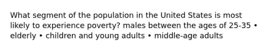 What segment of the population in the United States is most likely to experience poverty? males between the ages of 25-35 • elderly • children and young adults • middle-age adults