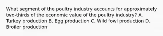 What segment of the poultry industry accounts for approximately two-thirds of the economic value of the poultry industry? A. Turkey production B. Egg production C. Wild fowl production D. Broiler production