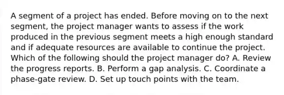 A segment of a project has ended. Before moving on to the next segment, the project manager wants to assess if the work produced in the previous segment meets a high enough standard and if adequate resources are available to continue the project. Which of the following should the project manager do? A. Review the progress reports. B. Perform a gap analysis. C. Coordinate a phase-gate review. D. Set up touch points with the team.