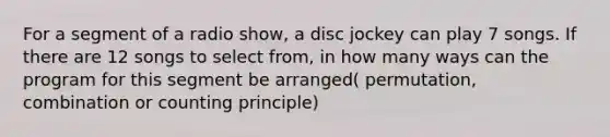 For a segment of a radio show, a disc jockey can play 7 songs. If there are 12 songs to select from, in how many ways can the program for this segment be arranged( permutation, combination or counting principle)