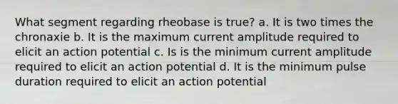 What segment regarding rheobase is true? a. It is two times the chronaxie b. It is the maximum current amplitude required to elicit an action potential c. Is is the minimum current amplitude required to elicit an action potential d. It is the minimum pulse duration required to elicit an action potential