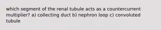 which segment of the renal tubule acts as a countercurrent multiplier? a) collecting duct b) nephron loop c) convoluted tubule