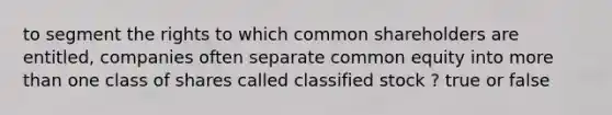 to segment the rights to which common shareholders are entitled, companies often separate common equity into more than one class of shares called classified stock ? true or false