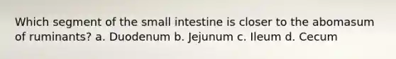 Which segment of the small intestine is closer to the abomasum of ruminants? a. Duodenum b. Jejunum c. Ileum d. Cecum