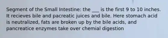 Segment of the Small Intestine: the ___ is the first 9 to 10 inches. It recieves bile and pacreatic juices and bile. Here stomach acid is neutralized, fats are broken up by the bile acids, and pancreatice enzymes take over chemial digestion