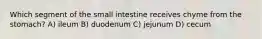 Which segment of the small intestine receives chyme from the stomach? A) ileum B) duodenum C) jejunum D) cecum