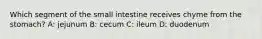 Which segment of the small intestine receives chyme from the stomach? A: jejunum B: cecum C: ileum D: duodenum