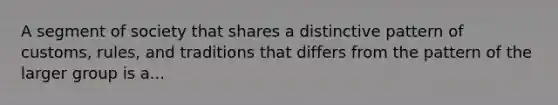 A segment of society that shares a distinctive pattern of customs, rules, and traditions that differs from the pattern of the larger group is a...