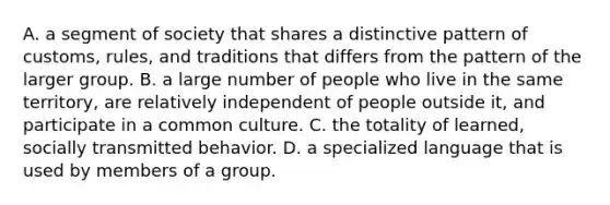 A. a segment of society that shares a distinctive pattern of customs, rules, and traditions that differs from the pattern of the larger group. B. a large number of people who live in the same territory, are relatively independent of people outside it, and participate in a common culture. C. the totality of learned, socially transmitted behavior. D. a specialized language that is used by members of a group.