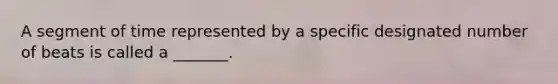A segment of time represented by a specific designated number of beats is called a _______.