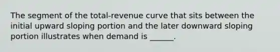 The segment of the total-revenue curve that sits between the initial upward sloping portion and the later downward sloping portion illustrates when demand is ______.