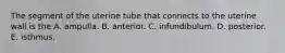 The segment of the uterine tube that connects to the uterine wall is the A. ampulla. B. anterior. C. infundibulum. D. posterior. E. isthmus.