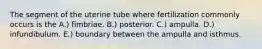 The segment of the uterine tube where fertilization commonly occurs is the A.) fimbriae. B.) posterior. C.) ampulla. D.) infundibulum. E.) boundary between the ampulla and isthmus.