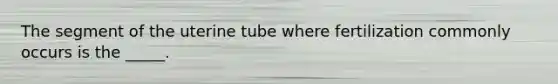 The segment of the uterine tube where fertilization commonly occurs is the _____.