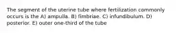 The segment of the uterine tube where fertilization commonly occurs is the A) ampulla. B) fimbriae. C) infundibulum. D) posterior. E) outer one-third of the tube