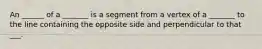 An ______ of a _______ is a segment from a vertex of a _______ to the line containing the opposite side and perpendicular to that ___.