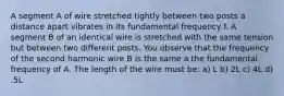 A segment A of wire stretched tightly between two posts a distance apart vibrates in its fundamental frequency f. A segment B of an identical wire is stretched with the same tension but between two different posts. You observe that the frequency of the second harmonic wire B is the same a the fundamental frequency of A. The length of the wire must be: a) L b) 2L c) 4L d) .5L