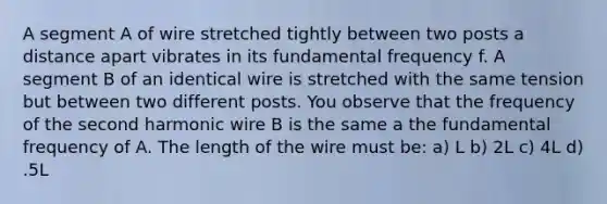 A segment A of wire stretched tightly between two posts a distance apart vibrates in its fundamental frequency f. A segment B of an identical wire is stretched with the same tension but between two different posts. You observe that the frequency of the second harmonic wire B is the same a the fundamental frequency of A. The length of the wire must be: a) L b) 2L c) 4L d) .5L