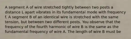 A segment A of wire stretched tightly between two posts a distance L apart vibrates in its fundamental mode with frequency f. A segment B of an identical wire is stretched with the same tension, but between two different posts. You observe that the frequency of the fourth harmonic of wire B is the same as the fundamental frequency of wire A. The length of wire B must be